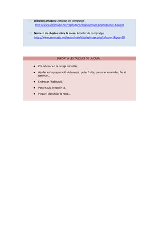 ⮚ Dibuixos amagats: Activitat de comptatge
http://www.genmagic.net/repositorio/displayimage.php?album=1&pos=0
⮚ Número de objetos sobre la mesa: Activitat de comptatge
http://www.genmagic.net/repositorio/displayimage.php?album=1&pos=20
SUPORT A LES TASQUES DE LA CASA
● Col·laborar en la neteja de la llar.
● Ajudar en la preparació del menjar: pelar fruita, preparar amanides, fer el
berenar...
● Endreçar l’habitació.
● Parar taula i recollir-la.
● Plegar i classificar la roba...
 