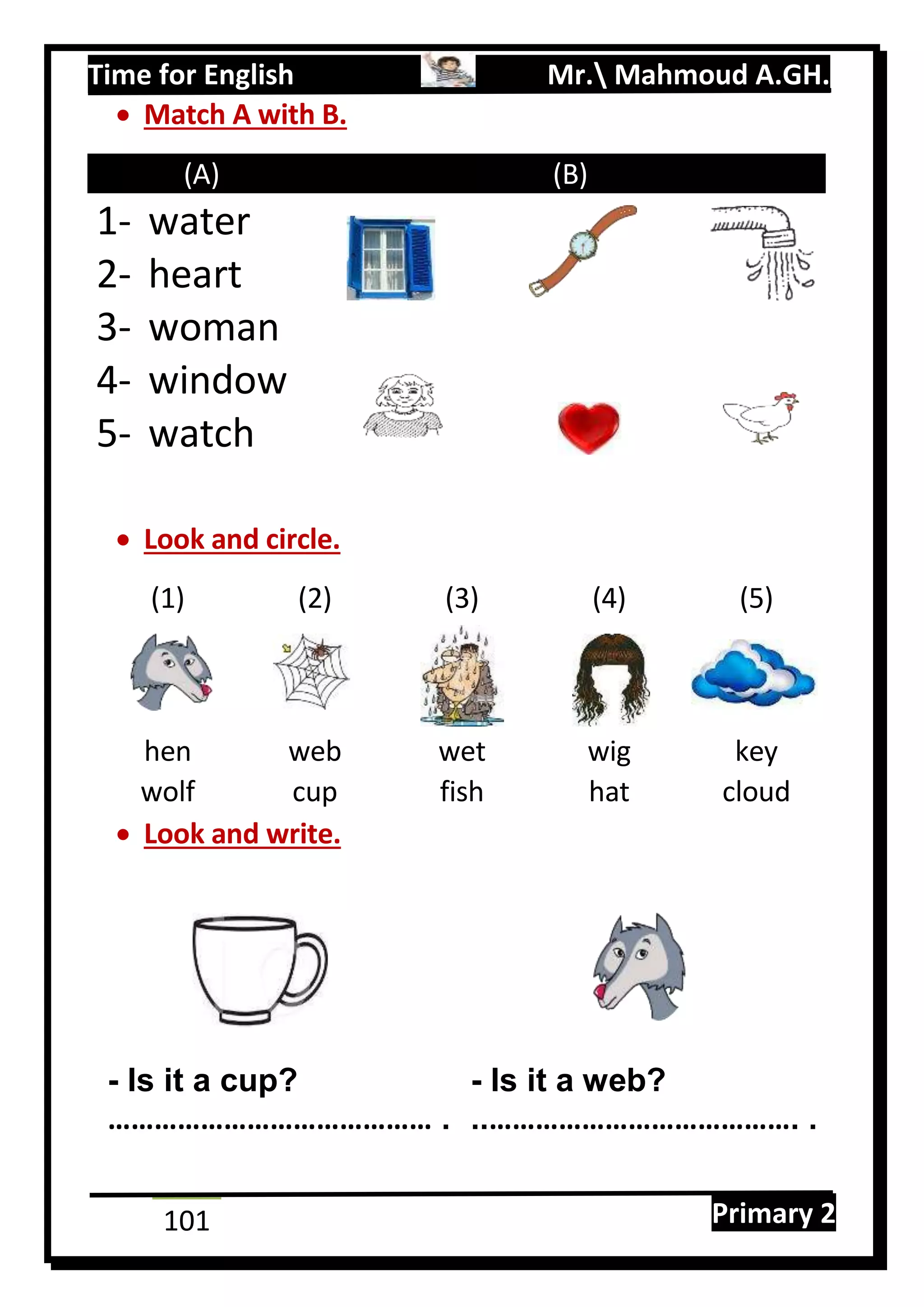 Time for English Mr. Mahmoud A.GH.
Primary 2101
 Match A with B.
(A) (B)
1- water
2- heart
3- woman
4- window
5- watch
 Look and circle.
(1) (2) (3) (4) (5)
hen web wet wig key
wolf cup fish hat cloud
 Look and write.
- Is it a cup? - Is it a web?
…………………………………… . ..…………………………………. .
 