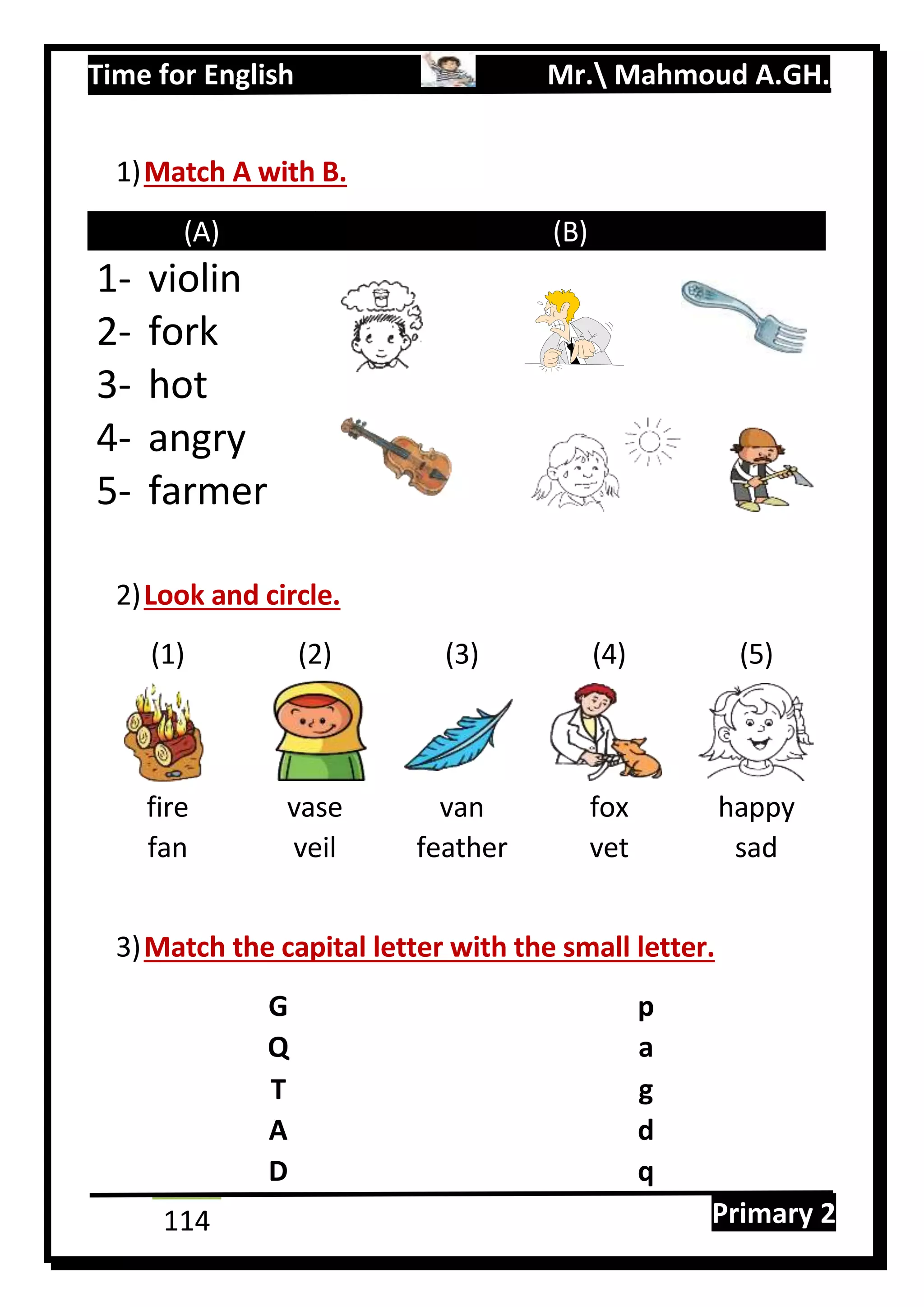Time for English Mr. Mahmoud A.GH.
Primary 2114
1)Match A with B.
(A) (B)
1- violin
2- fork
3- hot
4- angry
5- farmer
2)Look and circle.
(1) (2) (3) (4) (5)
fire vase van fox happy
fan veil feather vet sad
3)Match the capital letter with the small letter.
G p
Q a
T g
A d
D q
 