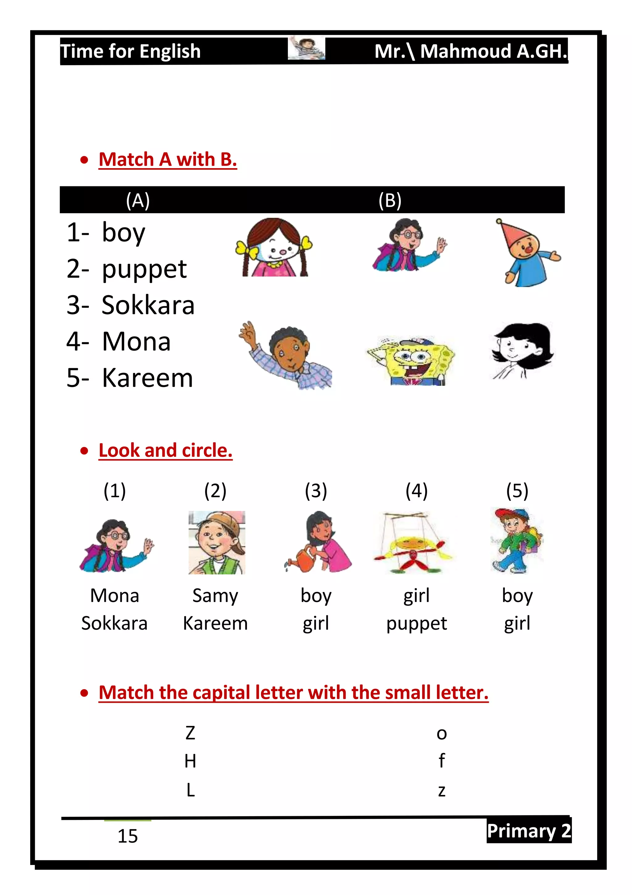 Time for English Mr. Mahmoud A.GH.
Primary 215
 Match A with B.
(A) (B)
1- boy
2- puppet
3- Sokkara
4- Mona
5- Kareem
 Look and circle.
(1) (2) (3) (4) (5)
Mona Samy boy girl boy
Sokkara Kareem girl puppet girl
 Match the capital letter with the small letter.
Z o
H f
L z
 