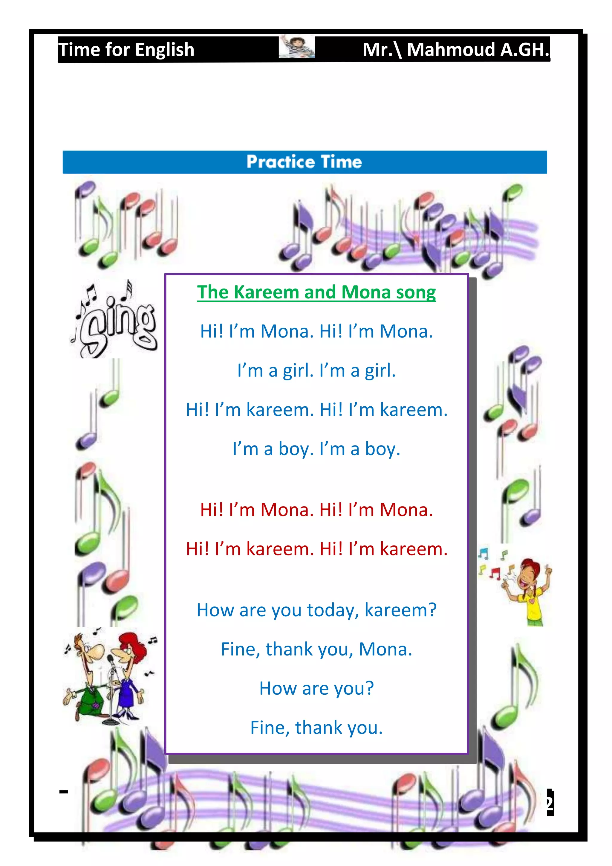 Time for English Mr. Mahmoud A.GH.
Primary 219
The Kareem and Mona song
Hi! I’m Mona. Hi! I’m Mona.
I’m a girl. I’m a girl.
Hi! I’m kareem. Hi! I’m kareem.
I’m a boy. I’m a boy.
Hi! I’m Mona. Hi! I’m Mona.
Hi! I’m kareem. Hi! I’m kareem.
How are you today, kareem?
Fine, thank you, Mona.
How are you?
Fine, thank you.
 