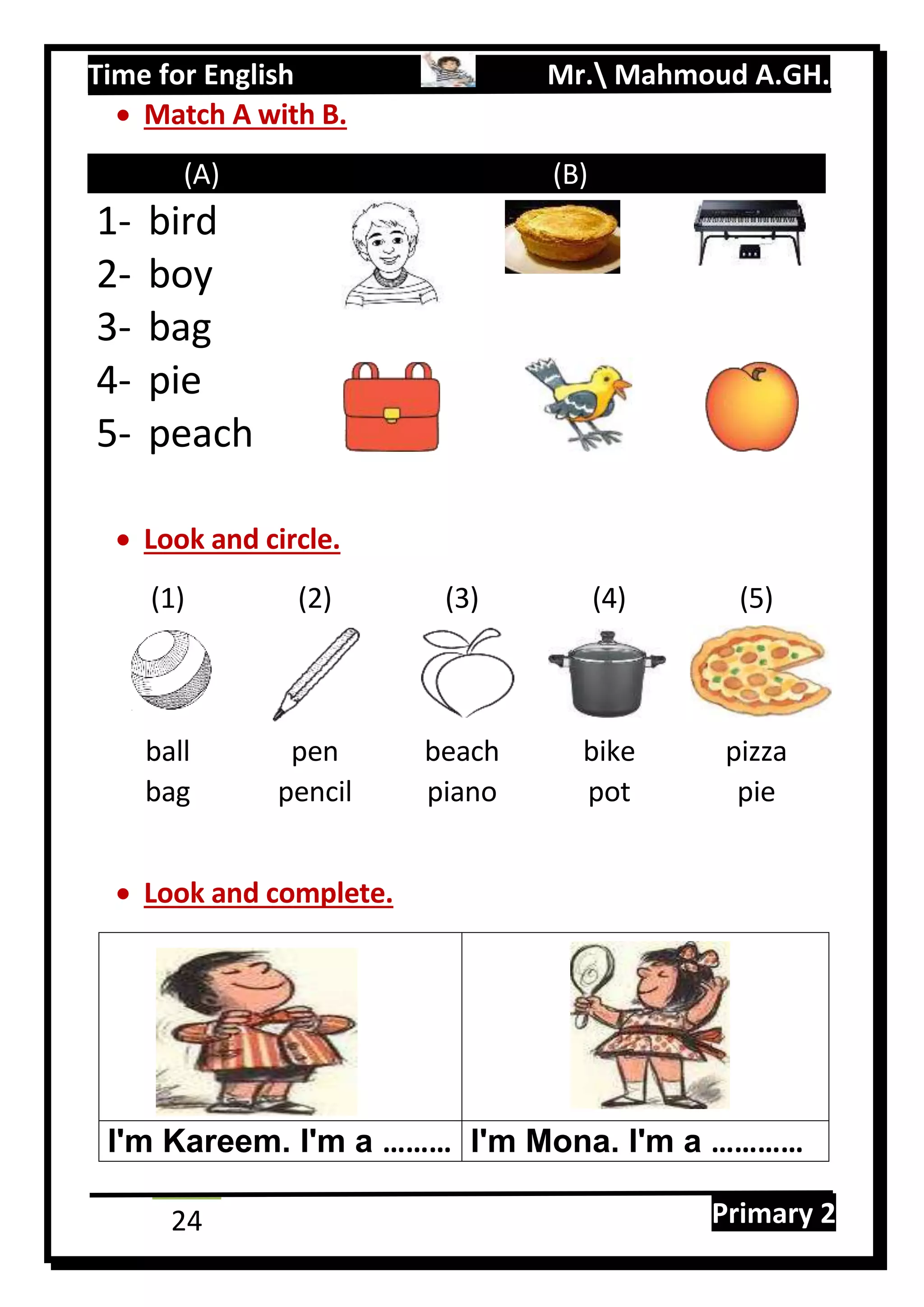 Time for English Mr. Mahmoud A.GH.
Primary 224
 Match A with B.
(A) (B)
1- bird
2- boy
3- bag
4- pie
5- peach
 Look and circle.
(1) (2) (3) (4) (5)
ball pen beach bike pizza
bag pencil piano pot pie
 Look and complete.
I'm Kareem. I'm a ……… I'm Mona. I'm a …………
 