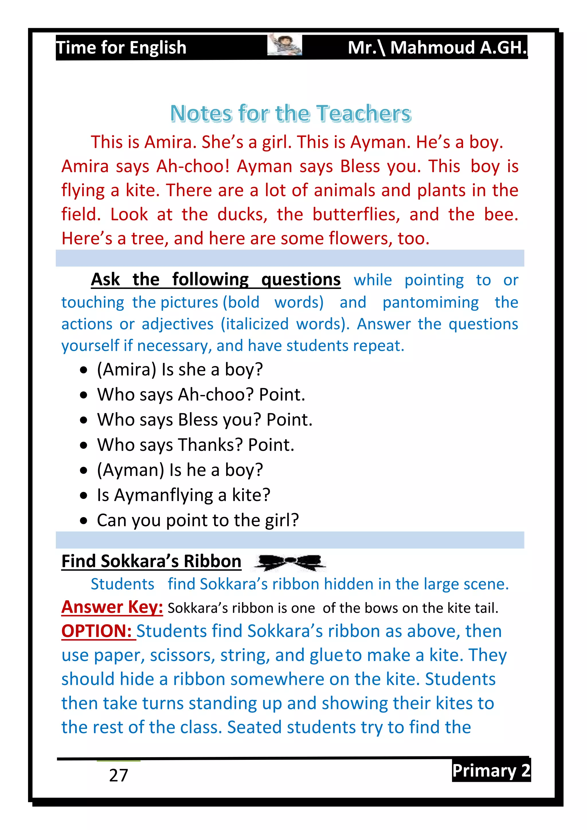 Time for English Mr. Mahmoud A.GH.
Primary 227
This is Amira. She’s a girl. This is Ayman. He’s a boy.
Amira says Ah-choo! Ayman says Bless you. This boy is
flying a kite. There are a lot of animals and plants in the
field. Look at the ducks, the butterflies, and the bee.
Here’s a tree, and here are some flowers, too.
Ask the following questions while pointing to or
touching the pictures (bold words) and pantomiming the
actions or adjectives (italicized words). Answer the questions
yourself if necessary, and have students repeat.
 (Amira) Is she a boy?
 Who says Ah-choo? Point.
 Who says Bless you? Point.
 Who says Thanks? Point.
 (Ayman) Is he a boy?
 Is Aymanflying a kite?
 Can you point to the girl?
Find Sokkara’s Ribbon
Students find Sokkara’s ribbon hidden in the large scene.
Answer Key: Sokkara’s ribbon is one of the bows on the kite tail.
OPTION: Students find Sokkara’s ribbon as above, then
use paper, scissors, string, and glueto make a kite. They
should hide a ribbon somewhere on the kite. Students
then take turns standing up and showing their kites to
the rest of the class. Seated students try to find the
 