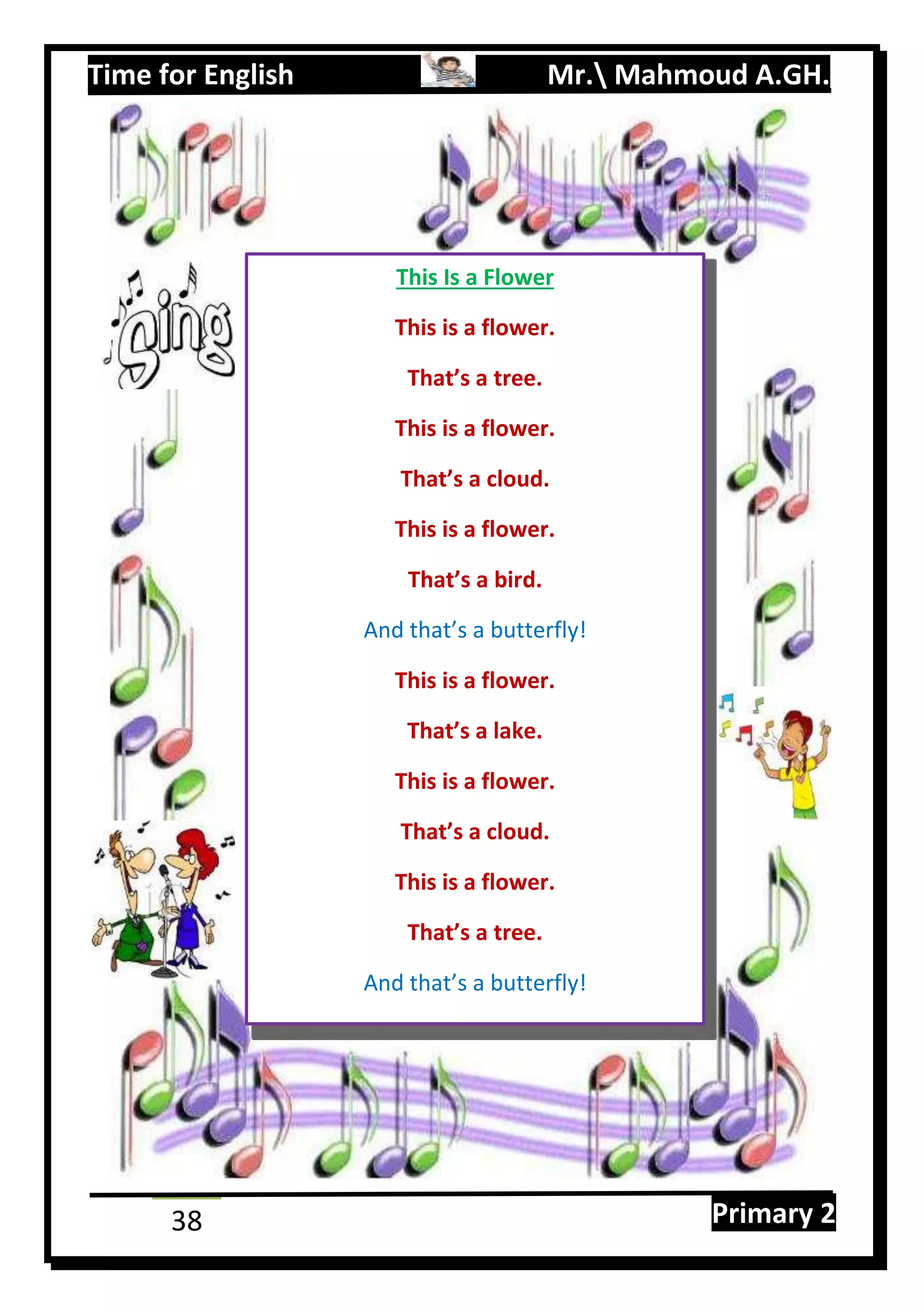 Time for English Mr. Mahmoud A.GH.
Primary 238
This Is a Flower
This is a flower.
That’s a tree.
This is a flower.
That’s a cloud.
This is a flower.
That’s a bird.
And that’s a butterfly!
This is a flower.
That’s a lake.
This is a flower.
That’s a cloud.
This is a flower.
That’s a tree.
And that’s a butterfly!
 