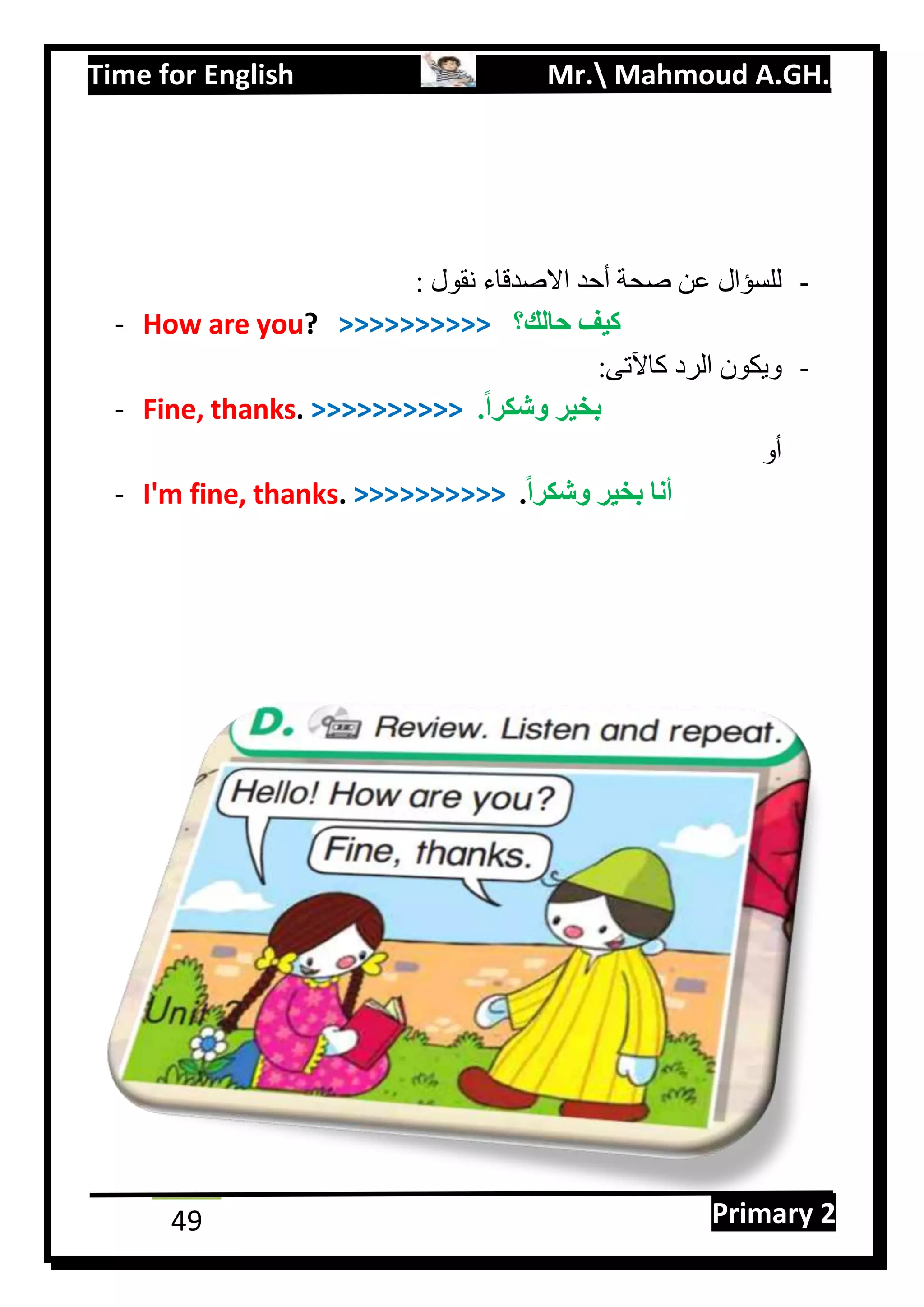 Time for English Mr. Mahmoud A.GH.
Primary 249
-: ‫نقول‬ ‫االصدقاء‬ ‫أحد‬ ‫صحة‬ ‫عن‬ ‫للسؤال‬
- How are you? >>>>>>>>>> ‫حالك؟‬ ‫كيف‬
-:‫كاآلتى‬ ‫الرد‬ ‫ويكون‬
- Fine, thanks. >>>>>>>>>> .ً‫ا‬‫وشكر‬ ‫بخير‬
‫أو‬
- I'm fine, thanks. >>>>>>>>>> ً‫ا‬‫وشكر‬ ‫بخير‬ ‫أنا‬.
 