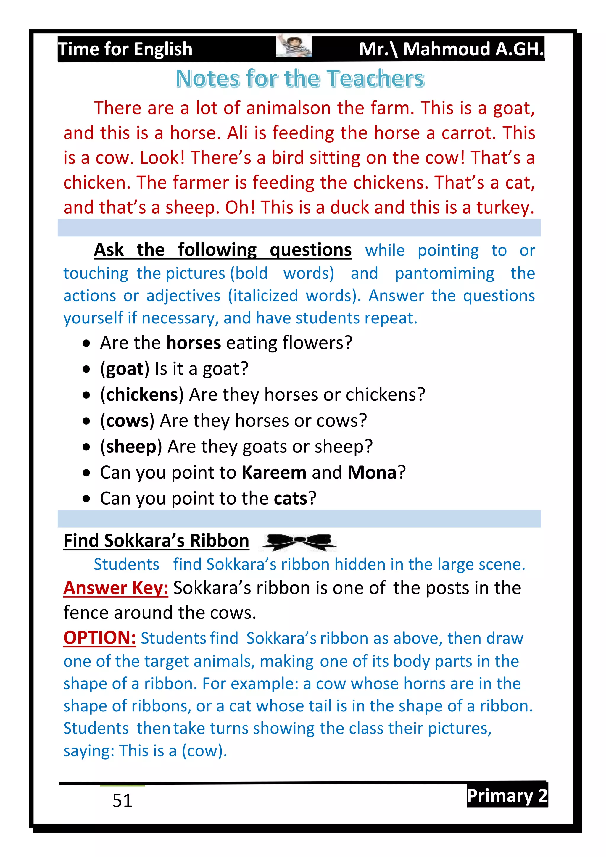 Time for English Mr. Mahmoud A.GH.
Primary 251
There are a lot of animalson the farm. This is a goat,
and this is a horse. Ali is feeding the horse a carrot. This
is a cow. Look! There’s a bird sitting on the cow! That’s a
chicken. The farmer is feeding the chickens. That’s a cat,
and that’s a sheep. Oh! This is a duck and this is a turkey.
Ask the following questions while pointing to or
touching the pictures (bold words) and pantomiming the
actions or adjectives (italicized words). Answer the questions
yourself if necessary, and have students repeat.
 Are the horses eating flowers?
 (goat) Is it a goat?
 (chickens) Are they horses or chickens?
 (cows) Are they horses or cows?
 (sheep) Are they goats or sheep?
 Can you point to Kareem and Mona?
 Can you point to the cats?
Find Sokkara’s Ribbon
Students find Sokkara’s ribbon hidden in the large scene.
Answer Key: Sokkara’s ribbon is one of the posts in the
fence around the cows.
OPTION: Students find Sokkara’s ribbon as above, then draw
one of the target animals, making one of its body parts in the
shape of a ribbon. For example: a cow whose horns are in the
shape of ribbons, or a cat whose tail is in the shape of a ribbon.
Students thentake turns showing the class their pictures,
saying: This is a (cow).
 
