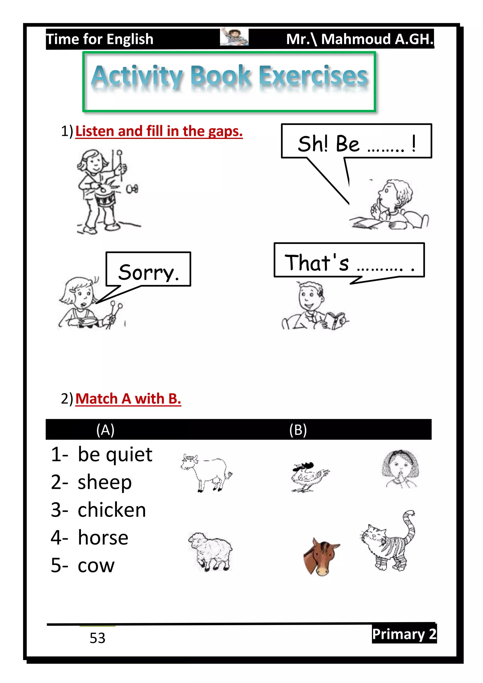 Time for English Mr. Mahmoud A.GH.
Primary 253
1)Listen and fill in the gaps.
2)Match A with B.
(A) (B)
1- be quiet
2- sheep
3- chicken
4- horse
5- cow
Sh! Be …….. !
That's ………. .Sorry.
 