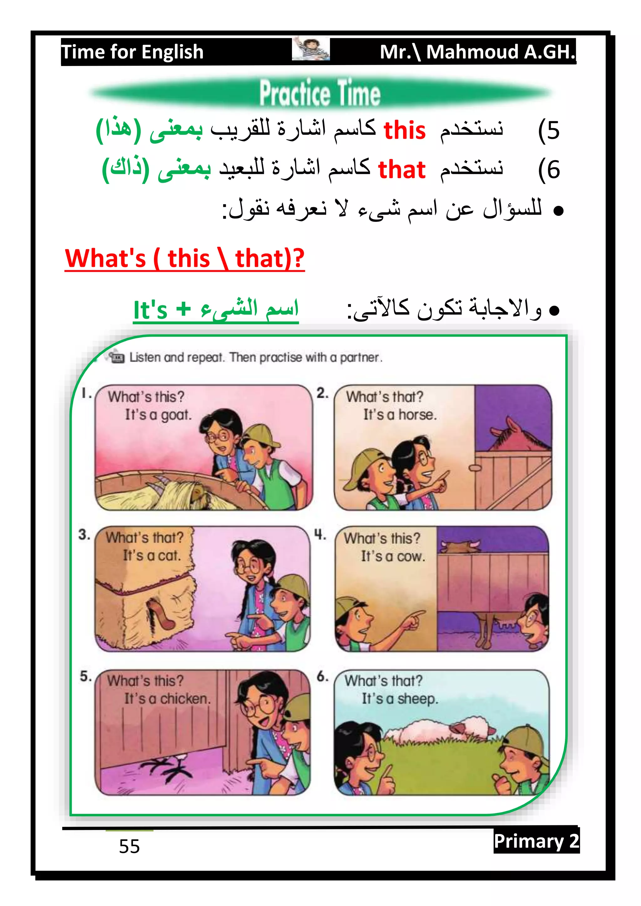 Time for English Mr. Mahmoud A.GH.
Primary 255
5)‫نستخدم‬this‫للقريب‬ ‫اشارة‬ ‫كاسم‬)‫(هذا‬ ‫بمعنى‬
6)‫نستخدم‬that‫للبعيد‬ ‫اشارة‬ ‫كاسم‬)‫(ذاك‬ ‫بمعنى‬
:‫نقول‬ ‫نعرفه‬ ‫ال‬ ‫شىء‬ ‫اسم‬ ‫عن‬ ‫للسؤال‬
What's ( this  that)?
:‫كاآلتى‬ ‫تكون‬ ‫واالجابة‬+ ‫الشىء‬ ‫اسم‬It's
 