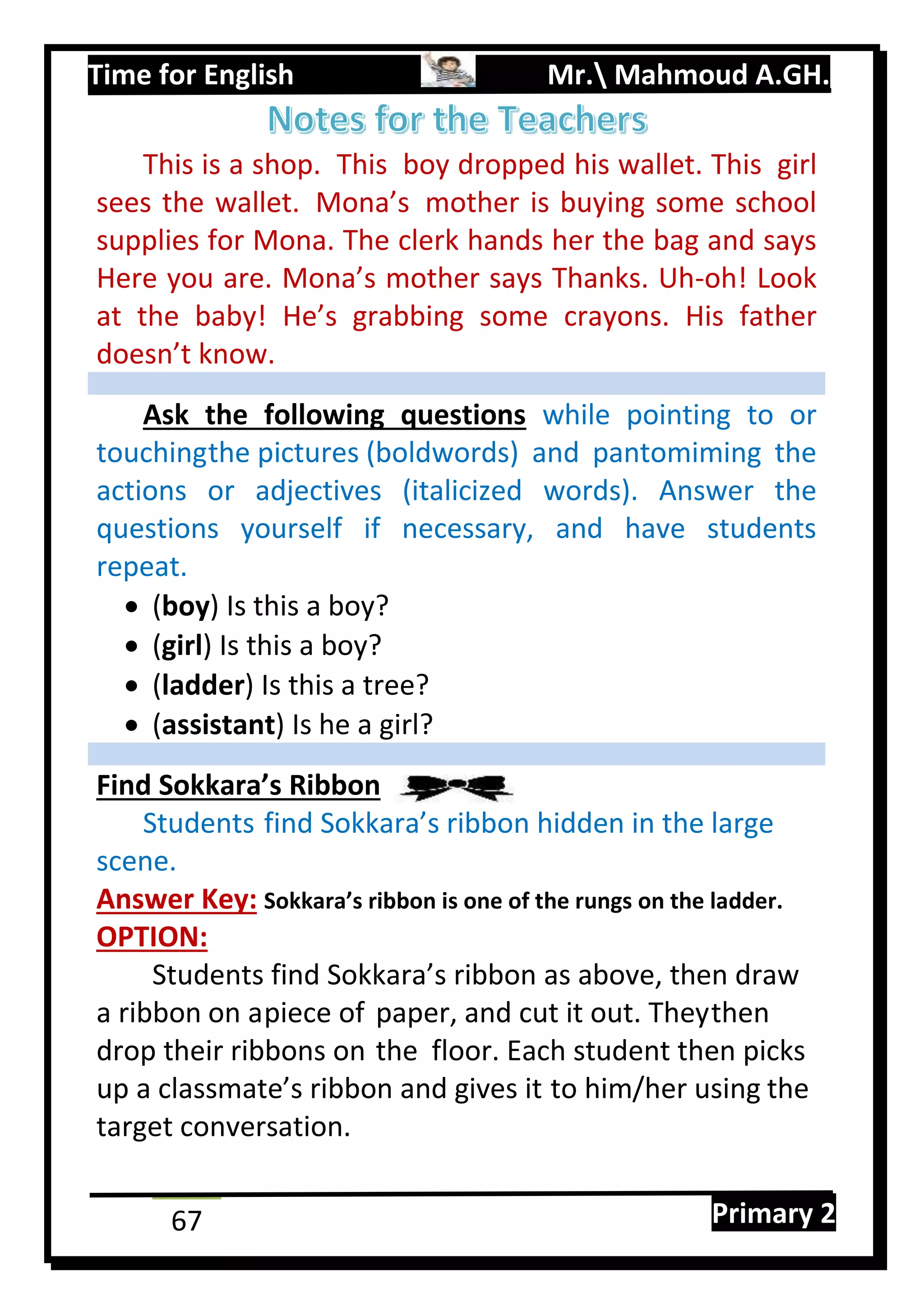 Time for English Mr. Mahmoud A.GH.
Primary 267
This is a shop. This boy dropped his wallet. This girl
sees the wallet. Mona’s mother is buying some school
supplies for Mona. The clerk hands her the bag and says
Here you are. Mona’s mother says Thanks. Uh-oh! Look
at the baby! He’s grabbing some crayons. His father
doesn’t know.
Ask the following questions while pointing to or
touchingthe pictures (boldwords) and pantomiming the
actions or adjectives (italicized words). Answer the
questions yourself if necessary, and have students
repeat.
 (boy) Is this a boy?
 (girl) Is this a boy?
 (ladder) Is this a tree?
 (assistant) Is he a girl?
Find Sokkara’s Ribbon
Students find Sokkara’s ribbon hidden in the large
scene.
Answer Key: Sokkara’s ribbon is one of the rungs on the ladder.
OPTION:
Students find Sokkara’s ribbon as above, then draw
a ribbon on apiece of paper, and cut it out. Theythen
drop their ribbons on the floor. Each student then picks
up a classmate’s ribbon and gives it to him/her using the
target conversation.
 