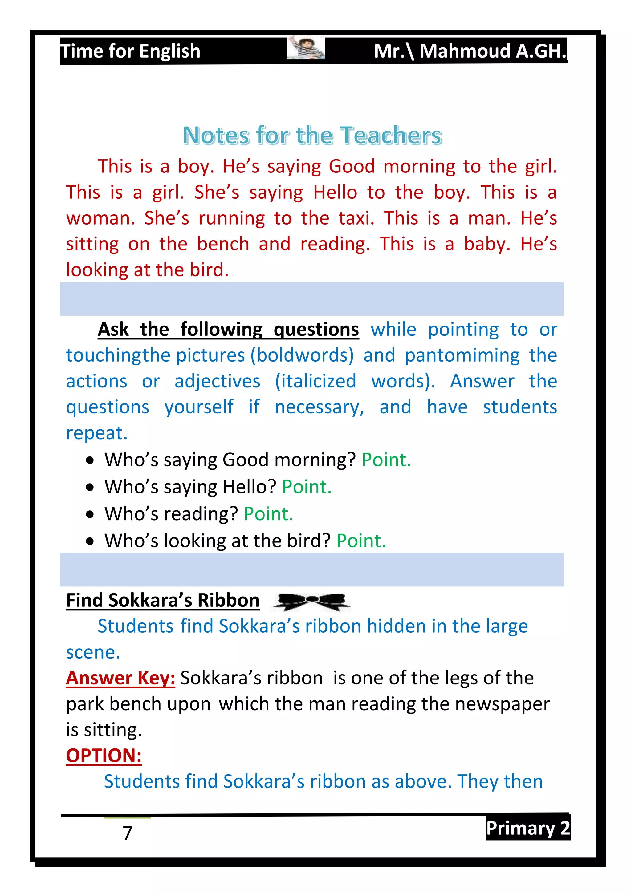 Time for English Mr. Mahmoud A.GH.
Primary 27
This is a boy. He’s saying Good morning to the girl.
This is a girl. She’s saying Hello to the boy. This is a
woman. She’s running to the taxi. This is a man. He’s
sitting on the bench and reading. This is a baby. He’s
looking at the bird.
Ask the following questions while pointing to or
touchingthe pictures (boldwords) and pantomiming the
actions or adjectives (italicized words). Answer the
questions yourself if necessary, and have students
repeat.
 Who’s saying Good morning? Point.
 Who’s saying Hello? Point.
 Who’s reading? Point.
 Who’s looking at the bird? Point.
Find Sokkara’s Ribbon
Students find Sokkara’s ribbon hidden in the large
scene.
Answer Key: Sokkara’s ribbon is one of the legs of the
park bench upon which the man reading the newspaper
is sitting.
OPTION:
Students find Sokkara’s ribbon as above. They then
 