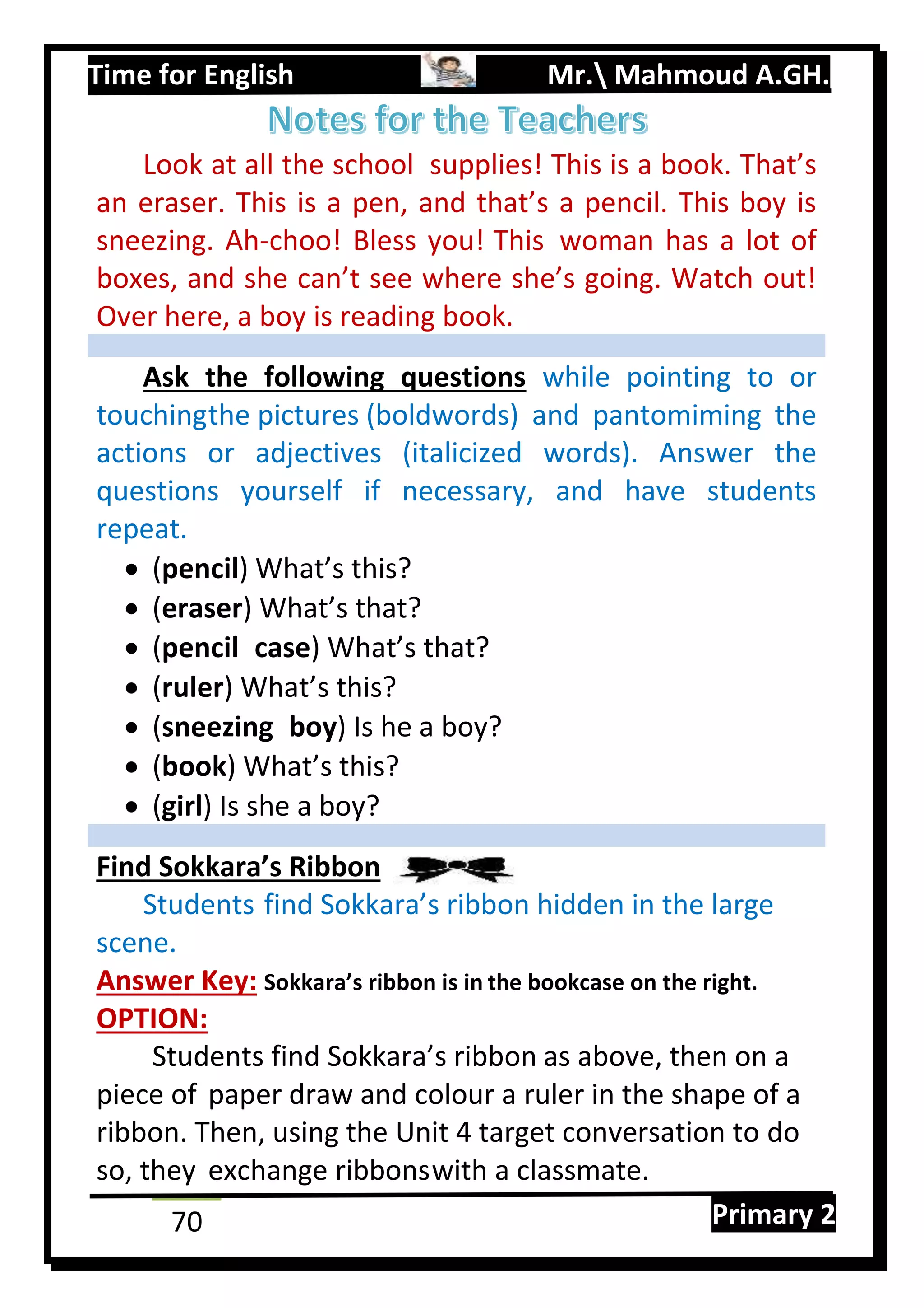 Time for English Mr. Mahmoud A.GH.
Primary 270
Look at all the school supplies! This is a book. That’s
an eraser. This is a pen, and that’s a pencil. This boy is
sneezing. Ah-choo! Bless you! This woman has a lot of
boxes, and she can’t see where she’s going. Watch out!
Over here, a boy is reading book.
Ask the following questions while pointing to or
touchingthe pictures (boldwords) and pantomiming the
actions or adjectives (italicized words). Answer the
questions yourself if necessary, and have students
repeat.
 (pencil) What’s this?
 (eraser) What’s that?
 (pencil case) What’s that?
 (ruler) What’s this?
 (sneezing boy) Is he a boy?
 (book) What’s this?
 (girl) Is she a boy?
Find Sokkara’s Ribbon
Students find Sokkara’s ribbon hidden in the large
scene.
Answer Key: Sokkara’s ribbon is in the bookcase on the right.
OPTION:
Students find Sokkara’s ribbon as above, then on a
piece of paper draw and colour a ruler in the shape of a
ribbon. Then, using the Unit 4 target conversation to do
so, they exchange ribbonswith a classmate.
 
