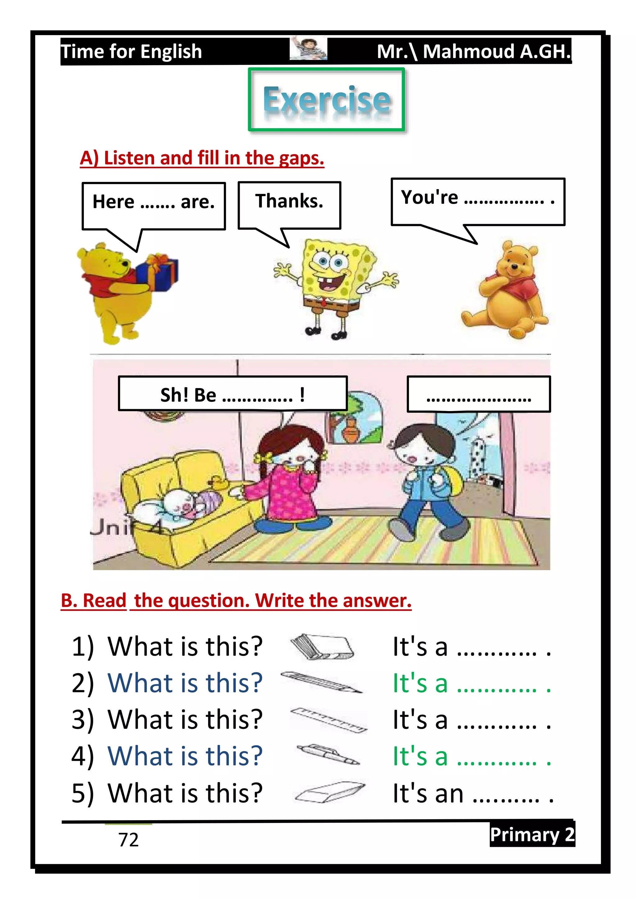 Time for English Mr. Mahmoud A.GH.
Primary 272
A) Listen and fill in the gaps.
B. Read the question. Write the answer.
1) What is this? It's a ………… .
2) What is this? It's a ………… .
3) What is this? It's a ………… .
4) What is this? It's a ………… .
5) What is this? It's an ….…… .
Sh! Be ………….. ! …………………
Here ……. are. Thanks. You're ……………. .
 