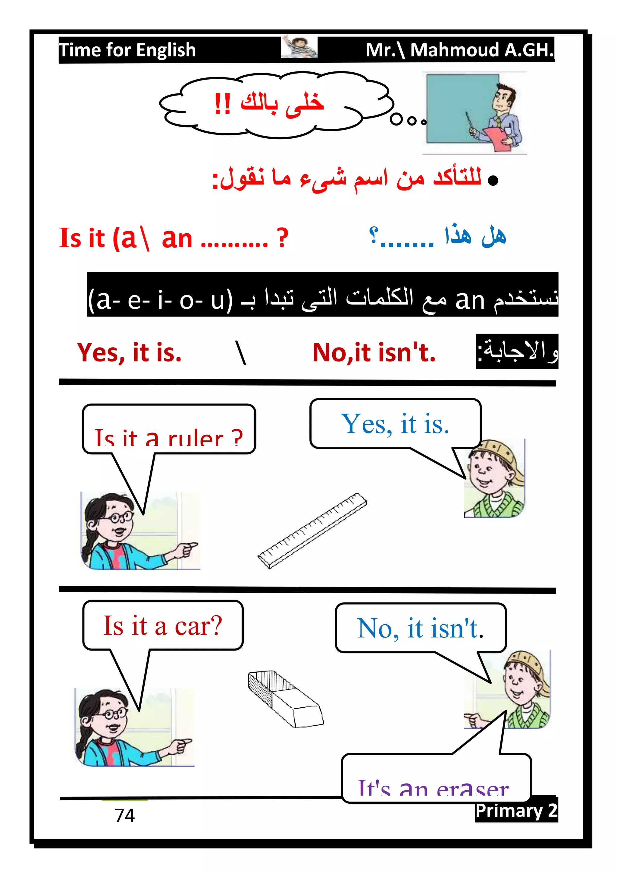 Time for English Mr. Mahmoud A.GH.
Primary 274
:‫نقول‬ ‫ما‬ ‫شىء‬ ‫اسم‬ ‫من‬ ‫للتأكد‬
Is it (a an ………. ? ‫.......؟‬ ‫هذا‬ ‫هل‬
‫نستخدم‬na‫بـ‬ ‫تبدا‬ ‫التى‬ ‫الكلمات‬ ‫مع‬u)-o-i-e-a(
:‫واالجابة‬No,it isn't.Yes, it is.
Is it a ruler ?
Yes, it is.
Is it a car? No, it isn't.
It's an eraser.
!! ‫بالك‬ ‫خلى‬
 