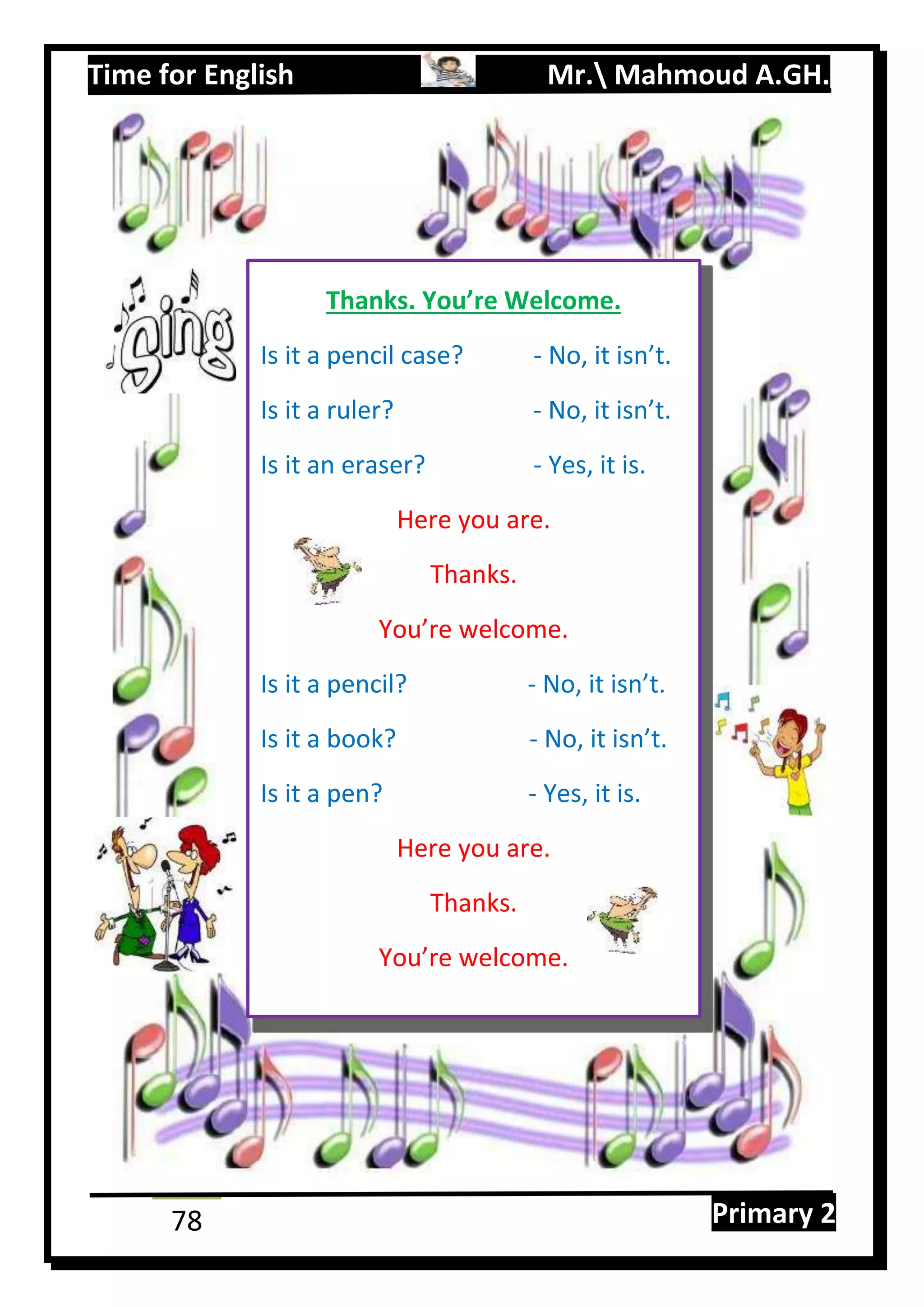 Time for English Mr. Mahmoud A.GH.
Primary 278
Thanks. You’re Welcome.
Is it a pencil case? - No, it isn’t.
Is it a ruler? - No, it isn’t.
Is it an eraser? - Yes, it is.
Here you are.
Thanks.
You’re welcome.
Is it a pencil? - No, it isn’t.
Is it a book? - No, it isn’t.
Is it a pen? - Yes, it is.
Here you are.
Thanks.
You’re welcome.
 