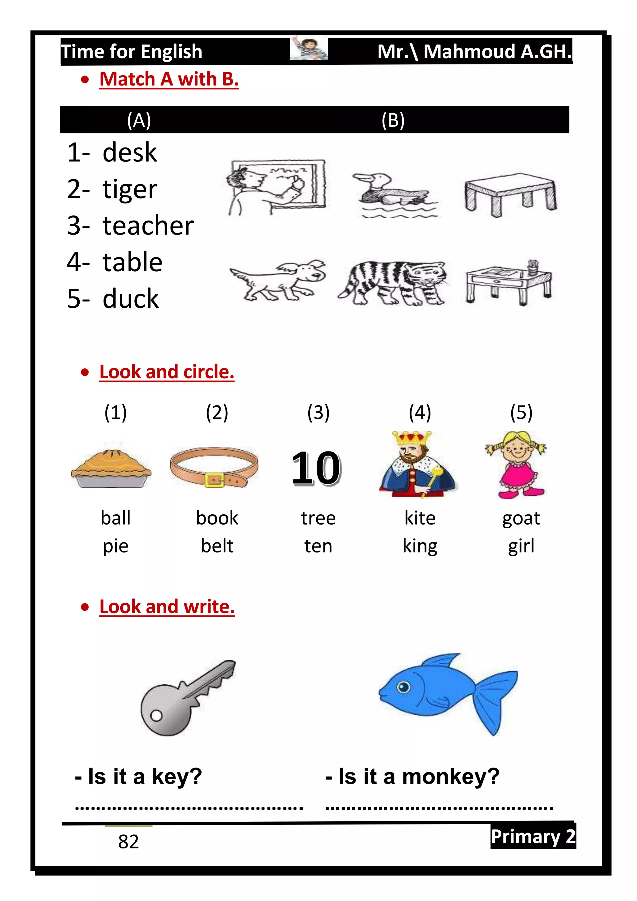 Time for English Mr. Mahmoud A.GH.
Primary 282
 Match A with B.
(A) (B)
1- desk
2- tiger
3- teacher
4- table
5- duck
 Look and circle.
(1) (2) (3) (4) (5)
ball book tree kite goat
pie belt ten king girl
 Look and write.
- Is it a key? - Is it a monkey?
……………………………………. …………………………………….
 