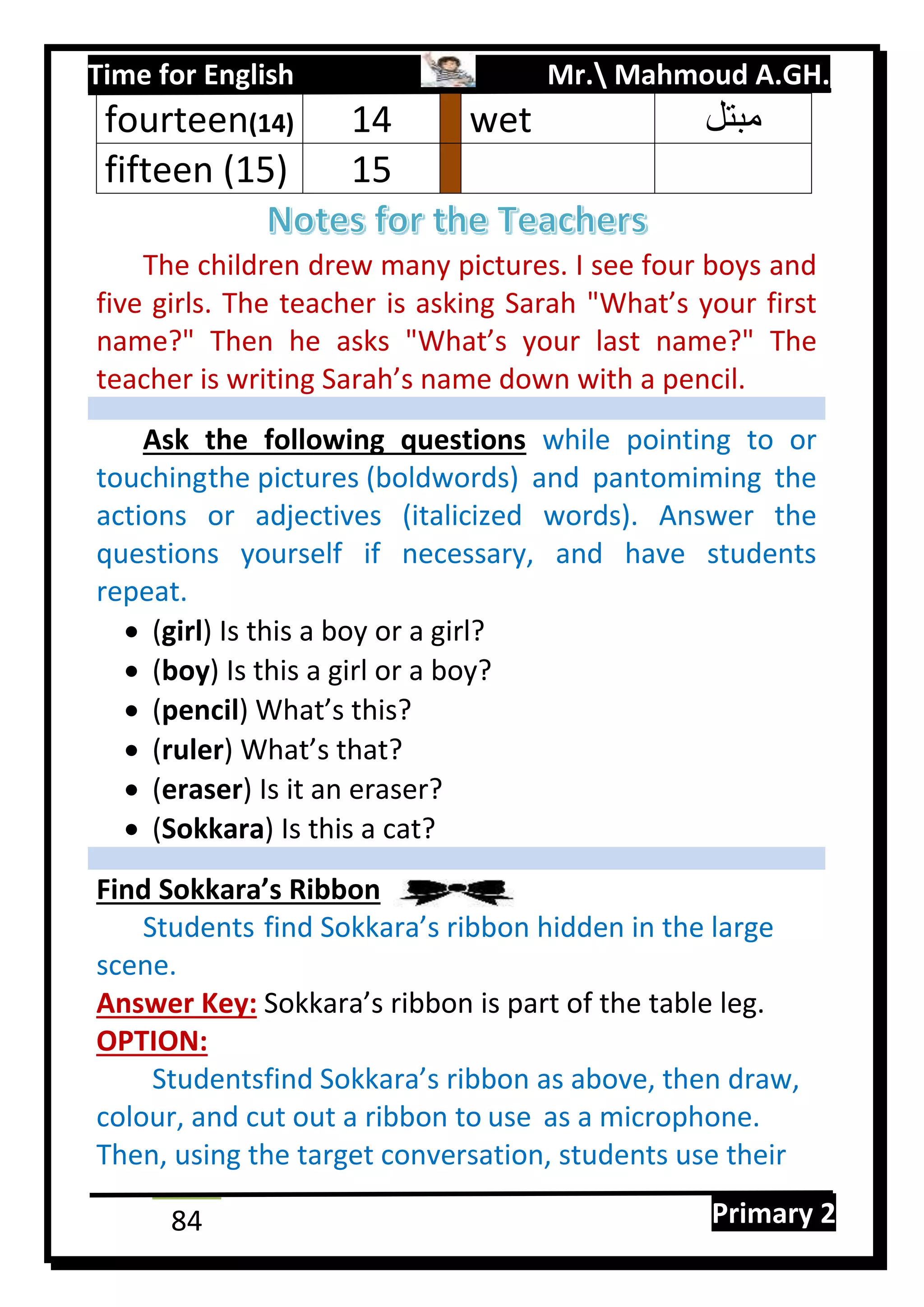 Time for English Mr. Mahmoud A.GH.
Primary 284
The children drew many pictures. I see four boys and
five girls. The teacher is asking Sarah "What’s your first
name?" Then he asks "What’s your last name?" The
teacher is writing Sarah’s name down with a pencil.
Ask the following questions while pointing to or
touchingthe pictures (boldwords) and pantomiming the
actions or adjectives (italicized words). Answer the
questions yourself if necessary, and have students
repeat.
 (girl) Is this a boy or a girl?
 (boy) Is this a girl or a boy?
 (pencil) What’s this?
 (ruler) What’s that?
 (eraser) Is it an eraser?
 (Sokkara) Is this a cat?
Find Sokkara’s Ribbon
Students find Sokkara’s ribbon hidden in the large
scene.
Answer Key: Sokkara’s ribbon is part of the table leg.
OPTION:
Studentsfind Sokkara’s ribbon as above, then draw,
colour, and cut out a ribbon to use as a microphone.
Then, using the target conversation, students use their
fourteen(14) 04 wet ‫مبتل‬
fifteen (15) 05
 