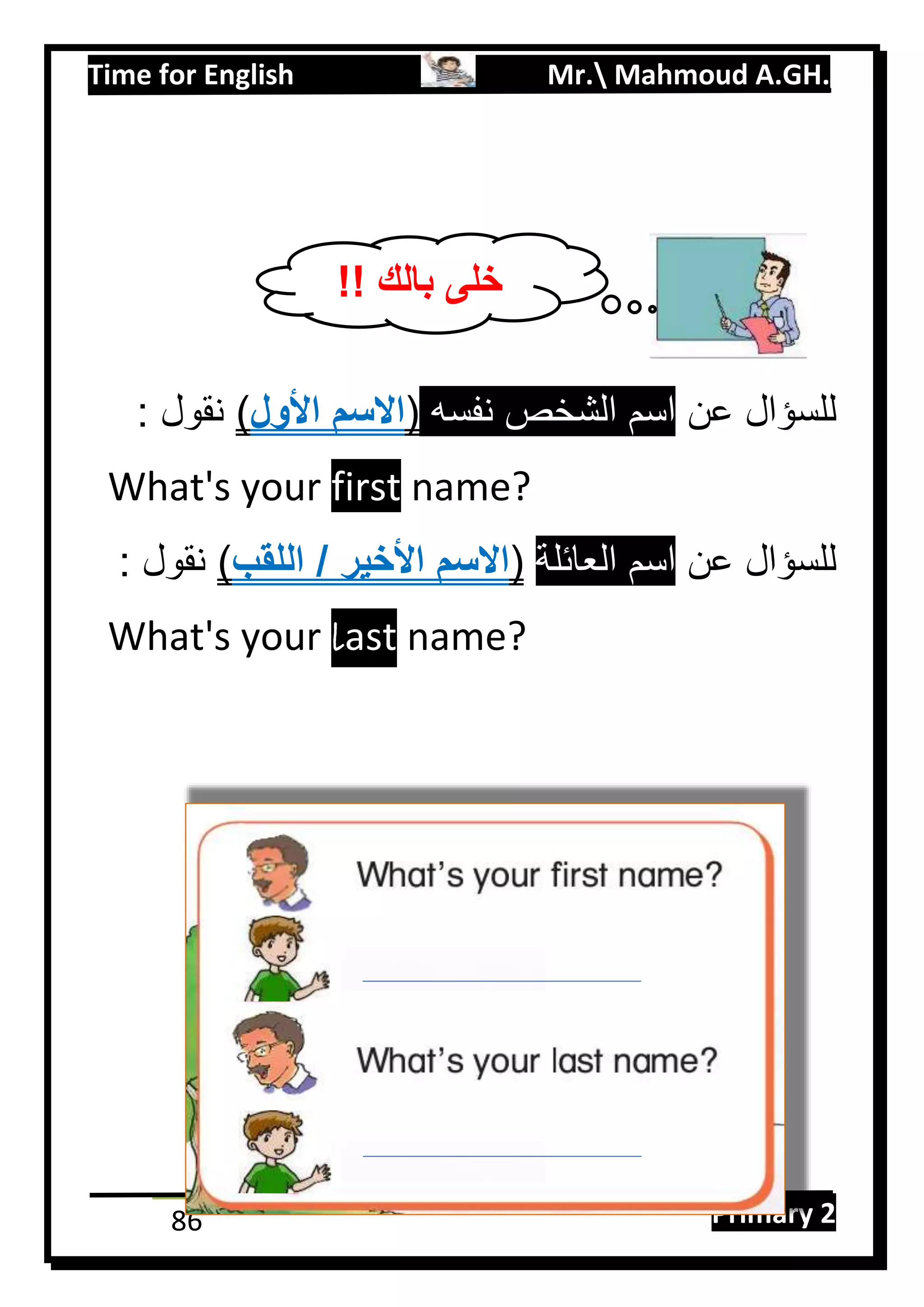 Time for English Mr. Mahmoud A.GH.
Primary 286
‫عن‬ ‫للسؤال‬‫نفسه‬ ‫الشخص‬ ‫اسم‬(‫األول‬ ‫االسم‬): ‫نقول‬
What's your first name?
‫عن‬ ‫للسؤال‬‫العائلة‬ ‫اسم‬(‫األخير‬ ‫االسم‬‫اللقب‬ /): ‫نقول‬
What's your last name?
!! ‫بالك‬ ‫خلى‬
Belal
 