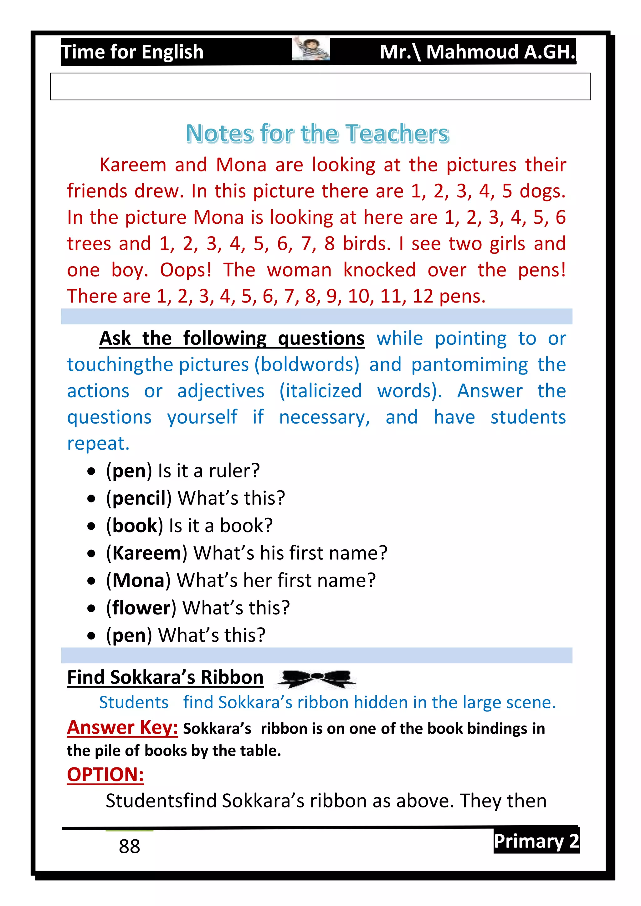 Time for English Mr. Mahmoud A.GH.
Primary 288
Kareem and Mona are looking at the pictures their
friends drew. In this picture there are 1, 2, 3, 4, 5 dogs.
In the picture Mona is looking at here are 1, 2, 3, 4, 5, 6
trees and 1, 2, 3, 4, 5, 6, 7, 8 birds. I see two girls and
one boy. Oops! The woman knocked over the pens!
There are 1, 2, 3, 4, 5, 6, 7, 8, 9, 10, 11, 12 pens.
Ask the following questions while pointing to or
touchingthe pictures (boldwords) and pantomiming the
actions or adjectives (italicized words). Answer the
questions yourself if necessary, and have students
repeat.
 (pen) Is it a ruler?
 (pencil) What’s this?
 (book) Is it a book?
 (Kareem) What’s his first name?
 (Mona) What’s her first name?
 (flower) What’s this?
 (pen) What’s this?
Find Sokkara’s Ribbon
Students find Sokkara’s ribbon hidden in the large scene.
Answer Key: Sokkara’s ribbon is on one of the book bindings in
the pile of books by the table.
OPTION:
Studentsfind Sokkara’s ribbon as above. They then
 