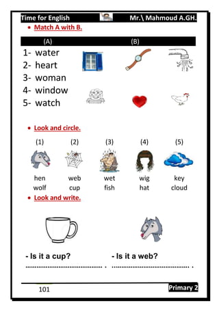 Time for English Mr. Mahmoud A.GH.
Primary 2101
 Match A with B.
(A) (B)
1- water
2- heart
3- woman
4- window
5- watch
 Look and circle.
(1) (2) (3) (4) (5)
hen web wet wig key
wolf cup fish hat cloud
 Look and write.
- Is it a cup? - Is it a web?
…………………………………… . ..…………………………………. .
 