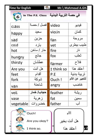 Time for English Mr. Mahmoud A.GH.
Primary 2102
class ‫حصة‬ / ‫فصل‬ video ‫فيديو‬
happy ‫سعيد‬ violin ‫كمان‬
sad ‫حزين‬ fan ‫مروحة‬
cold ‫بارد‬ vet ‫بيطرى‬ ‫طبيب‬
hot ‫ساخن‬ / ‫حار‬ fire ‫نار‬
hungry ‫جائع‬ fox ‫ثعلب‬
thirsty ‫عطشان‬ farmer ‫فلح‬
Are you ‫أنت‬ ‫هل‬ I think so ‫هذا‬ ‫أعتقد‬
feet ‫أقدام‬ P.E ‫بدنية‬ ‫تربية‬
fork ‫شوكة‬ Ouch ! ‫األلم‬ ‫عن‬ ‫للتعبير‬
van ‫شاحنة‬ angry ‫غاضب‬
veil ‫خمار‬ /‫حجاب‬ feather ‫ريشة‬
vase ‫زهرية‬ fat ‫سمين‬
vegetable ‫خضروات‬ father ‫أب‬
‫آآآه‬
‫بخير‬ ‫أنت‬ ‫هل‬
‫هذا‬ ‫أعتقد‬
‫الب‬ ‫التربية‬ ‫حصة‬ ‫في‬‫دنية‬
 