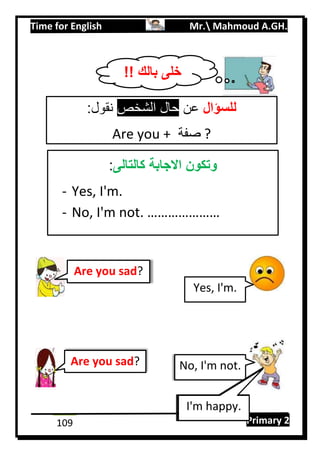 Time for English Mr. Mahmoud A.GH.
Primary 2109
Are you sad?
:‫نقول‬ ‫الشخص‬ ‫حال‬ ‫عن‬ ‫للسؤال‬
Are you + ‫صفة‬ ?
‫كالتالى‬ ‫االجابة‬ ‫وتكون‬:
- Yes, I'm.
- No, I'm not. …………………
Are you sad?
Yes, I'm.
No, I'm not.
I'm happy.
!! ‫بالك‬ ‫خلى‬
 