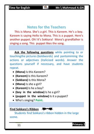 Time for English Mr. Mahmoud A.GH.
Primary 211
This is Mona. She’s a girl. This is Kareem. He’s a boy.
Kareem is saying Hello to Mona. This is a puppet. Here’s
another puppet. Oh! It’s Sokkara! Mona’s grandfather is
singing a song. This puppet likes the song.
Ask the following questions while pointing to or
touchingthe pictures (boldwords) and pantomiming the
actions or adjectives (italicized words). Answer the
questions yourself if necessary, and have students
repeat.
 (Mona) Is this Kareem?
 (Kareem) Is this Kareem?
 (Sokkara) Is this Mona?
 (Mona) Is she a girl?
 (Kareem) Is he a boy?
 (boy in the window) Is he a girl?
 (puppet in the window) Is it a puppet?
 Who’s singing? Point.
Find Sokkara’s Ribbon
Students find Sokkara’s ribbon hidden in the large
scene.
 