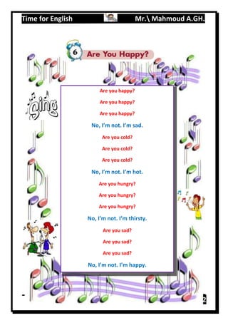 Time for English Mr. Mahmoud A.GH.
Primary 2111
Are you happy?
Are you happy?
Are you happy?
No, I’m not. I’m sad.
Are you cold?
Are you cold?
Are you cold?
No, I’m not. I’m hot.
Are you hungry?
Are you hungry?
Are you hungry?
No, I’m not. I’m thirsty.
Are you sad?
Are you sad?
Are you sad?
No, I’m not. I’m happy.
 