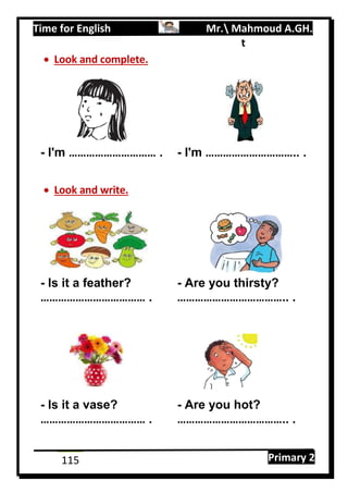 Time for English Mr. Mahmoud A.GH.
Primary 2115
t
 Look and complete.
- I'm ………………………… . - I'm ………………………….. .
 Look and write.
- Is it a feather? - Are you thirsty?
……………………………… . ……………………………….. .
- Is it a vase? - Are you hot?
……………………………… . ……………………………….. .
 