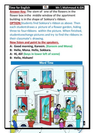 Time for English Mr. Mahmoud A.GH.
Primary 212
Answer Key: The stem of one of the flowers in the
flower box inthe middle window of the apartment
building is in the shape of Sokkara’s ribbon.
OPTION:Students find Sokkara’s ribbon as above. Then
each studentdraws a picture of a flower garden, hiding
three to fourribbons within the picture. When finished,
studentsexchange pictures and try to find the ribbons in
their classmate’s drawing.
Now listen and point to the speakers.
A: Good morning, Kareem. (Kareem and Mona)
B: Hello, Mona. Hello, Sokkara.
A: Hi, Ali! (boys in lower left of scene)
B: Hello, Hisham!
 