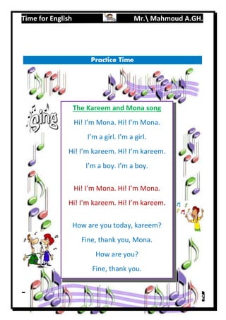 Time for English Mr. Mahmoud A.GH.
Primary 219
The Kareem and Mona song
Hi! I’m Mona. Hi! I’m Mona.
I’m a girl. I’m a girl.
Hi! I’m kareem. Hi! I’m kareem.
I’m a boy. I’m a boy.
Hi! I’m Mona. Hi! I’m Mona.
Hi! I’m kareem. Hi! I’m kareem.
How are you today, kareem?
Fine, thank you, Mona.
How are you?
Fine, thank you.
 