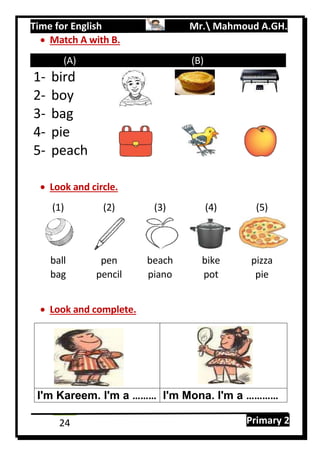 Time for English Mr. Mahmoud A.GH.
Primary 224
 Match A with B.
(A) (B)
1- bird
2- boy
3- bag
4- pie
5- peach
 Look and circle.
(1) (2) (3) (4) (5)
ball pen beach bike pizza
bag pencil piano pot pie
 Look and complete.
I'm Kareem. I'm a ……… I'm Mona. I'm a …………
 
