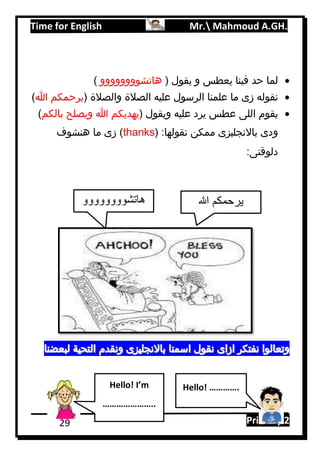 Time for English Mr. Mahmoud A.GH.
Primary 229
( ‫يقول‬ ‫و‬ ‫يعطس‬ ‫فينا‬ ‫حد‬ ‫لما‬‫هاتشوووووووو‬)
( ‫والصالة‬ ‫الصالة‬ ‫عليه‬ ‫الرسول‬ ‫علمنا‬ ‫ما‬ ‫زى‬ ‫نقوله‬‫هللا‬ ‫يرحمكم‬)
( ‫ويقول‬ ‫عليه‬ ‫يرد‬ ‫عطس‬ ‫اللى‬ ‫يقوم‬‫بالكم‬ ‫ويصلح‬ ‫هللا‬ ‫يهديكم‬)
:‫نقولها‬ ‫ممكن‬ ‫باالنجليزى‬ ‫ودى‬(thanks)‫هنشوف‬ ‫ما‬ ‫زى‬
:‫دلوقتى‬
‫هاتشوووووووو‬ ‫هللا‬ ‫يرحمكم‬
Hello! I’m
…………………..
Hello! ………….
 