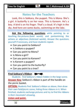 Time for English Mr. Mahmoud A.GH.
Primary 232
Look, this is Sokkara, the puppet. This is Mona. She’s
a girl. A butterfly is on her nose. This is Kareem. He’s a
boy. A bird is on his finger. That’s a cloud. It’s high in the
sky. And here are some ducks, swimming on the lake.
Ask the following questions while pointing to or
touching the pictures (bold words) and pantomiming the
actions or adjectives (italicized words). Answer the questions
yourself if necessary, and have students repeat.
 Can you point to Sokkara?
 Is Sokkara a puppet?
 Can you point to Mona?
 Is Mona a girl?
 Can you point to Kareem?
 Is Kareem a puppet?
 Can you point to the butterfly?
 Can you point to a tree?
Find Sokkara’s Ribbon
Students find Sokkara’s ribbon hidden in the large scene.
Answer Key: Sokkara’s ribbon is part of the handle on
the picnic basket.
OPTION: Students find Sokkara’s ribbon as above, then draw
their own field/picnic scene, hiding three ribbons in it. When
finished, students exchange pictures and try to find the ribbons
in their classmate’s drawing.
Listen and point.
 