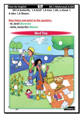 Time for English Mr. Mahmoud A.GH.
Primary 233
Oh! A butterfly.  A bird!  A tree.  Ah, a cloud. 
A lake.  A flower.
Now listen and point to the speakers.
- Hi, bird! (Kareem)
- Hello, butterfly! (Mona)
 