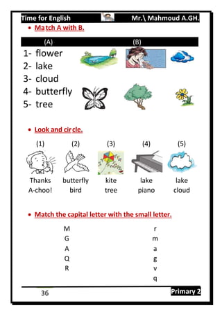 Time for English Mr. Mahmoud A.GH.
Primary 236
 Match A with B.
(A) (B)
1- flower
2- lake
3- cloud
4- butterfly
5- tree
 Look and circle.
(1) (2) (3) (4) (5)
Thanks butterfly kite lake lake
A-choo! bird tree piano cloud
 Match the capital letter with the small letter.
M r
G m
A a
Q g
R v
q
 