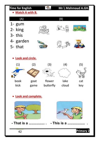 Time for English Mr. Mahmoud A.GH.
Primary 242
 Match A with B.
(A) (B)
1- gum
2- king
3- this
4- garden
5- that
 Look and circle.
(1) (2) (3) (4) (5)
book goat flower lake cat
kick game butterfly cloud key
 Look and complete.
- That is a ………………. . - This is a ………………… .
 