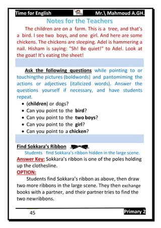Time for English Mr. Mahmoud A.GH.
Primary 245
The children are on a farm. This is a tree, and that’s
a bird. I see two boys, and one girl. And here are some
chickens. The chickens are sleeping. Adel is hammering a
nail. Hisham is saying: "Sh! Be quiet!" to Adel. Look at
the goat! It’s eating the sheet!
Ask the following questions while pointing to or
touchingthe pictures (boldwords) and pantomiming the
actions or adjectives (italicized words). Answer the
questions yourself if necessary, and have students
repeat.
 (children) or dogs?
 Can you point to the bird?
 Can you point to the two boys?
 Can you point to the girl?
 Can you point to a chicken?
Find Sokkara’s Ribbon
Students find Sokkara’s ribbon hidden in the large scene.
Answer Key: Sokkara’s ribbon is one of the poles holding
up the clothesline.
OPTION:
Students find Sokkara’s ribbon as above, then draw
two more ribbons in the large scene. They then exchange
books with a partner, and their partner tries to find the
two newribbons.
 