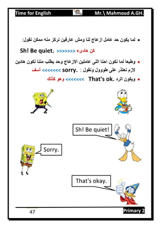 Time for English Mr. Mahmoud A.GH.
Primary 247
‫لنا‬ ‫ازعاج‬ ‫عامل‬ ‫حد‬ ‫يكون‬ ‫لما‬‫نقول‬ ‫ممكن‬ ‫منه‬ ‫نركز‬ ‫عارفين‬ ‫ومش‬:
Sh! Be quiet. >>>>>>> ‫هادىء‬ ‫كن‬
‫لما‬ ‫وطبعا‬‫نكون‬‫و‬ ‫االزعاج‬ ‫عاملين‬ ‫اللى‬ ‫احنا‬‫هادين‬ ‫نكون‬ ‫مننا‬ ‫يطلب‬ ‫حد‬
‫ونقول‬ ‫طووول‬ ‫على‬ ‫نعتذر‬ ‫الزم‬:sorry.<<<<<<<‫آسف‬
‫الرد‬ ‫ويكون‬That's ok.<<<<<<<‫كذلك‬ ‫وهو‬
Sh! Be quiet!
That's okay.
Sorry.
 