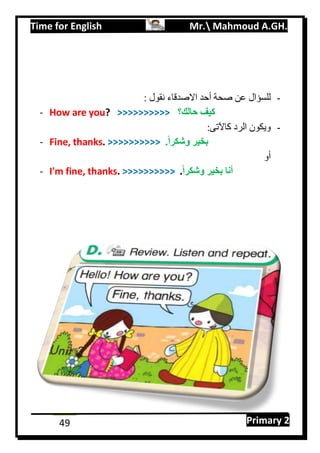 Time for English Mr. Mahmoud A.GH.
Primary 249
-: ‫نقول‬ ‫االصدقاء‬ ‫أحد‬ ‫صحة‬ ‫عن‬ ‫للسؤال‬
- How are you? >>>>>>>>>> ‫حالك؟‬ ‫كيف‬
-:‫كاآلتى‬ ‫الرد‬ ‫ويكون‬
- Fine, thanks. >>>>>>>>>> .ً‫ا‬‫وشكر‬ ‫بخير‬
‫أو‬
- I'm fine, thanks. >>>>>>>>>> ً‫ا‬‫وشكر‬ ‫بخير‬ ‫أنا‬.
 