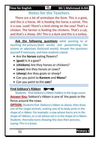 Time for English Mr. Mahmoud A.GH.
Primary 251
There are a lot of animalson the farm. This is a goat,
and this is a horse. Ali is feeding the horse a carrot. This
is a cow. Look! There’s a bird sitting on the cow! That’s a
chicken. The farmer is feeding the chickens. That’s a cat,
and that’s a sheep. Oh! This is a duck and this is a turkey.
Ask the following questions while pointing to or
touching the pictures (bold words) and pantomiming the
actions or adjectives (italicized words). Answer the questions
yourself if necessary, and have students repeat.
 Are the horses eating flowers?
 (goat) Is it a goat?
 (chickens) Are they horses or chickens?
 (cows) Are they horses or cows?
 (sheep) Are they goats or sheep?
 Can you point to Kareem and Mona?
 Can you point to the cats?
Find Sokkara’s Ribbon
Students find Sokkara’s ribbon hidden in the large scene.
Answer Key: Sokkara’s ribbon is one of the posts in the
fence around the cows.
OPTION: Students find Sokkara’s ribbon as above, then draw
one of the target animals, making one of its body parts in the
shape of a ribbon. For example: a cow whose horns are in the
shape of ribbons, or a cat whose tail is in the shape of a ribbon.
Students thentake turns showing the class their pictures,
saying: This is a (cow).
 