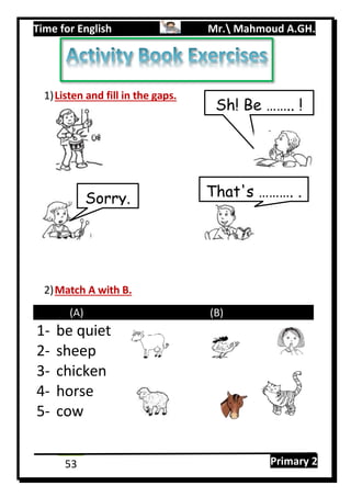 Time for English Mr. Mahmoud A.GH.
Primary 253
1)Listen and fill in the gaps.
2)Match A with B.
(A) (B)
1- be quiet
2- sheep
3- chicken
4- horse
5- cow
Sh! Be …….. !
That's ………. .Sorry.
 