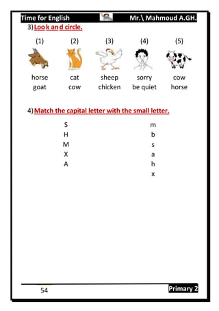 Time for English Mr. Mahmoud A.GH.
Primary 254
3)Look and circle.
(1) (2) (3) (4) (5)
horse cat sheep sorry cow
goat cow chicken be quiet horse
4)Match the capital letter with the small letter.
S m
H b
M s
X a
A h
x
 