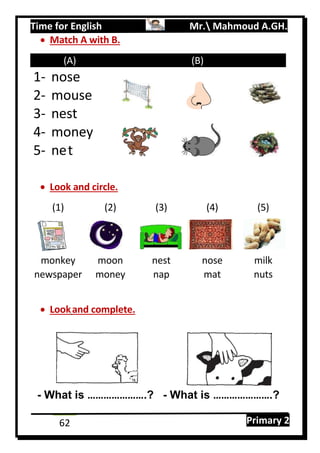 Time for English Mr. Mahmoud A.GH.
Primary 262
 Match A with B.
(A) (B)
1- nose
2- mouse
3- nest
4- money
5- net
 Look and circle.
(1) (2) (3) (4) (5)
monkey moon nest nose milk
newspaper money nap mat nuts
 Lookand complete.
- What is ………………….? - What is ………………….?
 