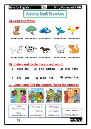 Time for English Mr. Mahmoud A.GH.
Primary 265
A) Look and write:
……………. ……………. ……………. ……………. …………….
……………. ……………. ……………. ……………. …………….
B) Listen and circle the correct word.
C. Listen and find the picture. Write the number.
1.A:Howareyou?
B:Fine,thanks
pizza ball1) kite garden2) milk nose3)
key girl4) mop net5) piano boy6)
2.A:Ah-choo!
B:Blessyou!
A:Thankyou.
3.A:Sh!Bequiet!
B:Sorry.
A:That’sokay.
4.A:Goodmorning/
Hello.
B:Goodmorning/
Hello.
 