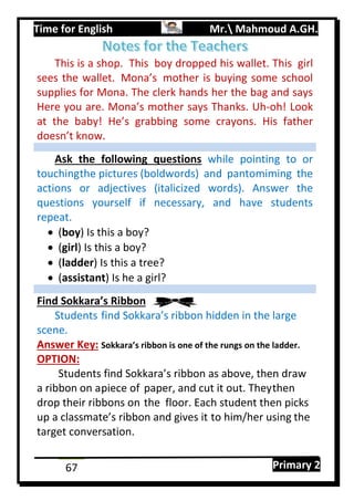 Time for English Mr. Mahmoud A.GH.
Primary 267
This is a shop. This boy dropped his wallet. This girl
sees the wallet. Mona’s mother is buying some school
supplies for Mona. The clerk hands her the bag and says
Here you are. Mona’s mother says Thanks. Uh-oh! Look
at the baby! He’s grabbing some crayons. His father
doesn’t know.
Ask the following questions while pointing to or
touchingthe pictures (boldwords) and pantomiming the
actions or adjectives (italicized words). Answer the
questions yourself if necessary, and have students
repeat.
 (boy) Is this a boy?
 (girl) Is this a boy?
 (ladder) Is this a tree?
 (assistant) Is he a girl?
Find Sokkara’s Ribbon
Students find Sokkara’s ribbon hidden in the large
scene.
Answer Key: Sokkara’s ribbon is one of the rungs on the ladder.
OPTION:
Students find Sokkara’s ribbon as above, then draw
a ribbon on apiece of paper, and cut it out. Theythen
drop their ribbons on the floor. Each student then picks
up a classmate’s ribbon and gives it to him/her using the
target conversation.
 