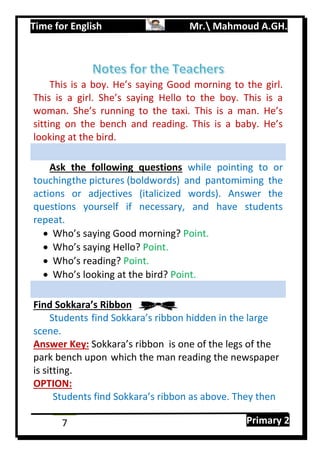 Time for English Mr. Mahmoud A.GH.
Primary 27
This is a boy. He’s saying Good morning to the girl.
This is a girl. She’s saying Hello to the boy. This is a
woman. She’s running to the taxi. This is a man. He’s
sitting on the bench and reading. This is a baby. He’s
looking at the bird.
Ask the following questions while pointing to or
touchingthe pictures (boldwords) and pantomiming the
actions or adjectives (italicized words). Answer the
questions yourself if necessary, and have students
repeat.
 Who’s saying Good morning? Point.
 Who’s saying Hello? Point.
 Who’s reading? Point.
 Who’s looking at the bird? Point.
Find Sokkara’s Ribbon
Students find Sokkara’s ribbon hidden in the large
scene.
Answer Key: Sokkara’s ribbon is one of the legs of the
park bench upon which the man reading the newspaper
is sitting.
OPTION:
Students find Sokkara’s ribbon as above. They then
 