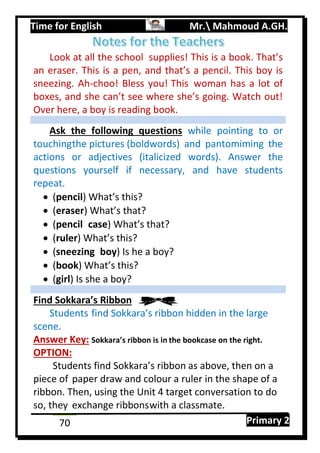 Time for English Mr. Mahmoud A.GH.
Primary 270
Look at all the school supplies! This is a book. That’s
an eraser. This is a pen, and that’s a pencil. This boy is
sneezing. Ah-choo! Bless you! This woman has a lot of
boxes, and she can’t see where she’s going. Watch out!
Over here, a boy is reading book.
Ask the following questions while pointing to or
touchingthe pictures (boldwords) and pantomiming the
actions or adjectives (italicized words). Answer the
questions yourself if necessary, and have students
repeat.
 (pencil) What’s this?
 (eraser) What’s that?
 (pencil case) What’s that?
 (ruler) What’s this?
 (sneezing boy) Is he a boy?
 (book) What’s this?
 (girl) Is she a boy?
Find Sokkara’s Ribbon
Students find Sokkara’s ribbon hidden in the large
scene.
Answer Key: Sokkara’s ribbon is in the bookcase on the right.
OPTION:
Students find Sokkara’s ribbon as above, then on a
piece of paper draw and colour a ruler in the shape of a
ribbon. Then, using the Unit 4 target conversation to do
so, they exchange ribbonswith a classmate.
 