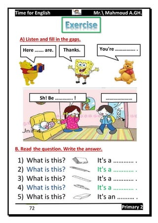 Time for English Mr. Mahmoud A.GH.
Primary 272
A) Listen and fill in the gaps.
B. Read the question. Write the answer.
1) What is this? It's a ………… .
2) What is this? It's a ………… .
3) What is this? It's a ………… .
4) What is this? It's a ………… .
5) What is this? It's an ….…… .
Sh! Be ………….. ! …………………
Here ……. are. Thanks. You're ……………. .
 