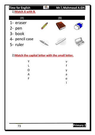 Time for English Mr. Mahmoud A.GH.
Primary 273
1)Match A with B.
(A) (B)
1- eraser
2- pen
3- book
4- pencil case
5- ruler
2)Match the capital letter with the small letter.
Y v
L f
O y
A a
F o
l
 