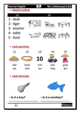 Time for English Mr. Mahmoud A.GH.
Primary 282
 Match A with B.
(A) (B)
1- desk
2- tiger
3- teacher
4- table
5- duck
 Look and circle.
(1) (2) (3) (4) (5)
ball book tree kite goat
pie belt ten king girl
 Look and write.
- Is it a key? - Is it a monkey?
……………………………………. …………………………………….
 